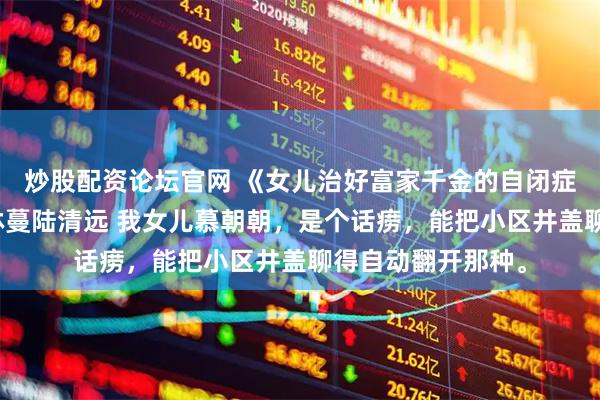 炒股配资论坛官网 《女儿治好富家千金的自闭症》慕朝朝林岁岁林蔓陆清远 我女儿慕朝朝，是个话痨，能把小区井盖聊得自动翻开那种。