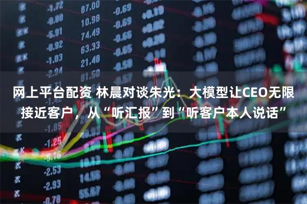 网上平台配资 林晨对谈朱光：大模型让CEO无限接近客户，从“听汇报”到“听客户本人说话”