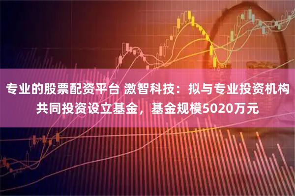专业的股票配资平台 激智科技：拟与专业投资机构共同投资设立基金，基金规模5020万元