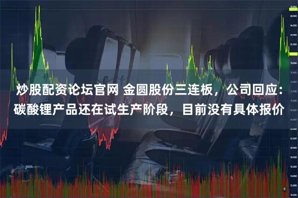 炒股配资论坛官网 金圆股份三连板，公司回应：碳酸锂产品还在试生产阶段，目前没有具体报价