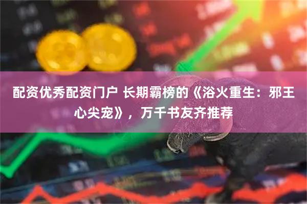 配资优秀配资门户 长期霸榜的《浴火重生：邪王心尖宠》，万千书友齐推荐