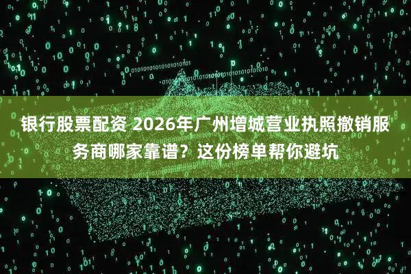 银行股票配资 2026年广州增城营业执照撤销服务商哪家靠谱？这份榜单帮你避坑