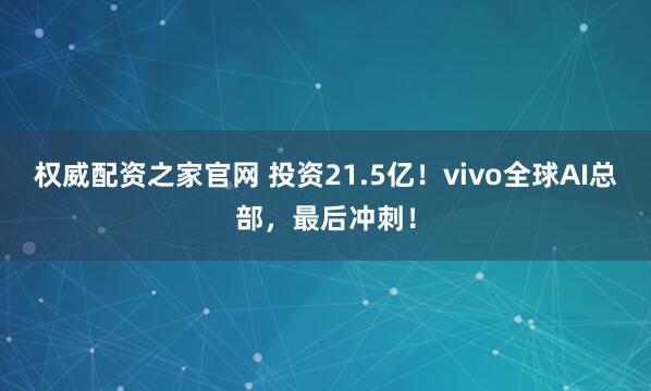 权威配资之家官网 投资21.5亿！vivo全球AI总部，最后冲刺！