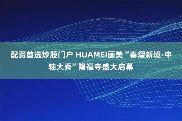 配资首选炒股门户 HUAMEI画美“春熠新境·中轴大秀”隆福寺盛大启幕