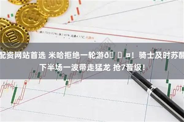 配资网站首选 米哈拒绝一轮游😤！骑士及时苏醒下半场一波带走猛龙 抢7晋级！