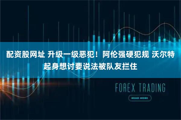 配资股网址 升级一级恶犯！阿伦强硬犯规 沃尔特起身想讨要说法被队友拦住