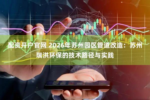 配资开户官网 2026年苏州园区管道改造：苏州瑞洪环保的技术路径与实践