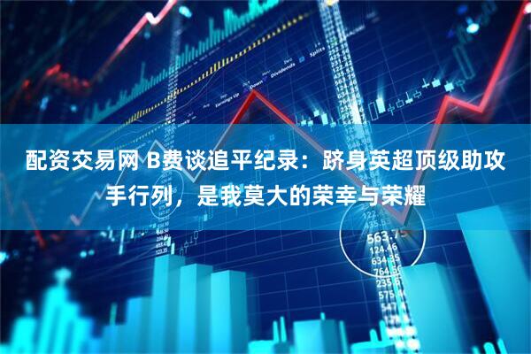 配资交易网 B费谈追平纪录：跻身英超顶级助攻手行列，是我莫大的荣幸与荣耀
