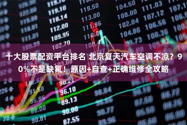 十大股票配资平台排名 北京夏天汽车空调不凉？90%不是缺氟！原因+自查+正确维修全攻略