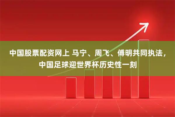 中国股票配资网上 马宁、周飞、傅明共同执法，中国足球迎世界杯历史性一刻