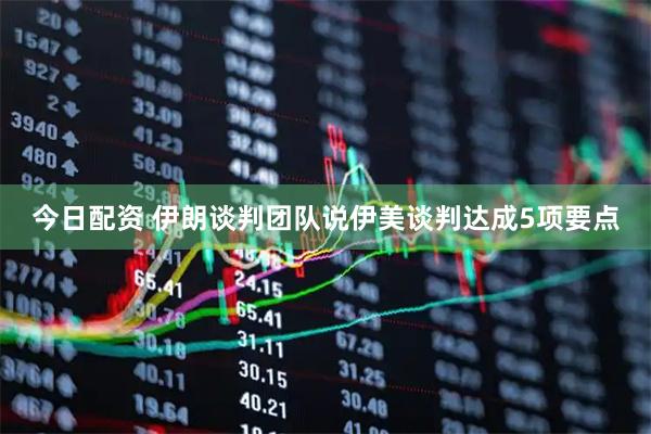 今日配资 伊朗谈判团队说伊美谈判达成5项要点