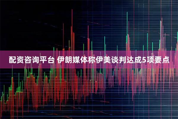 配资咨询平台 伊朗媒体称伊美谈判达成5项要点