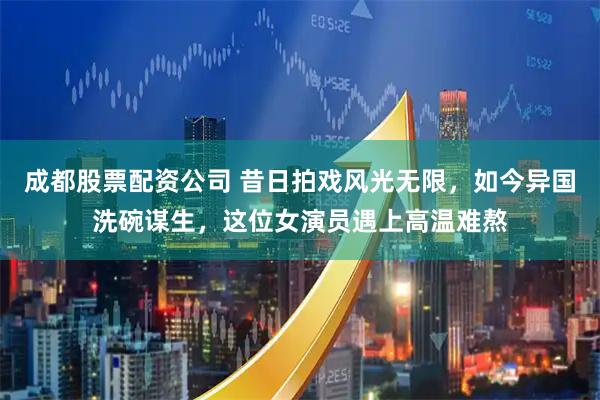 成都股票配资公司 昔日拍戏风光无限，如今异国洗碗谋生，这位女演员遇上高温难熬
