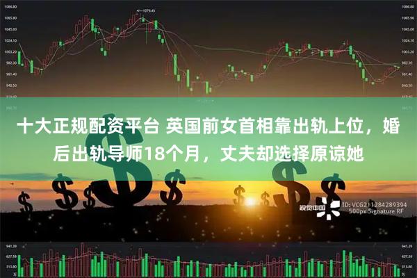 十大正规配资平台 英国前女首相靠出轨上位，婚后出轨导师18个月，丈夫却选择原谅她