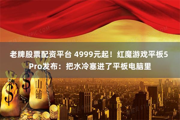 老牌股票配资平台 4999元起！红魔游戏平板5 Pro发布：把水冷塞进了平板电脑里