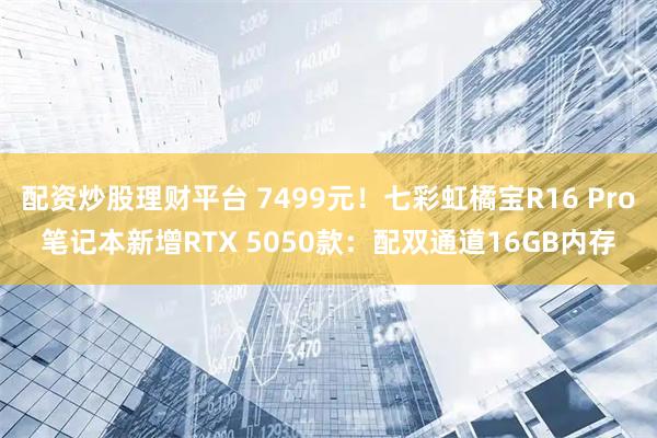配资炒股理财平台 7499元！七彩虹橘宝R16 Pro笔记本新增RTX 5050款：配双通道16GB内存