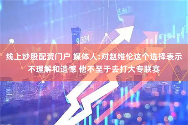 线上炒股配资门户 媒体人:对赵维伦这个选择表示不理解和遗憾 他不至于去打大专联赛
