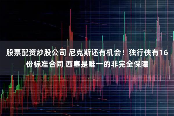 股票配资炒股公司 尼克斯还有机会！独行侠有16份标准合同 西塞是唯一的非完全保障
