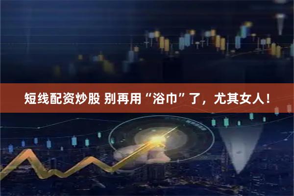 短线配资炒股 别再用“浴巾”了，尤其女人！
