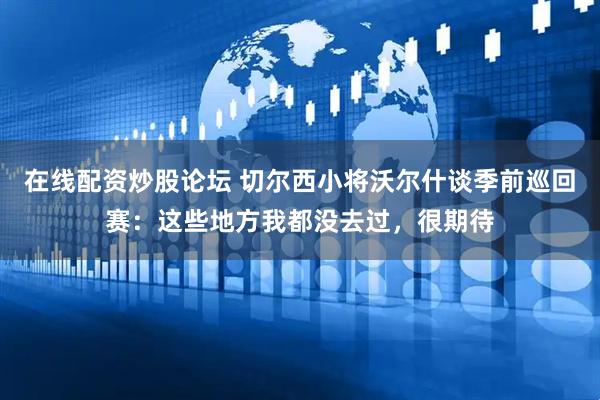 在线配资炒股论坛 切尔西小将沃尔什谈季前巡回赛：这些地方我都没去过，很期待