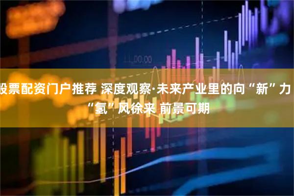 股票配资门户推荐 深度观察·未来产业里的向“新”力｜“氢”风徐来 前景可期