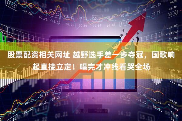 股票配资相关网址 越野选手差一步夺冠，国歌响起直接立定！唱完才冲线看哭全场