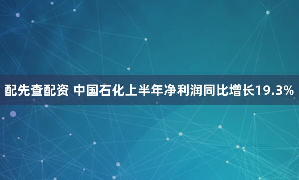 配先查配资 中国石化上半年净利润同比增长19.3%