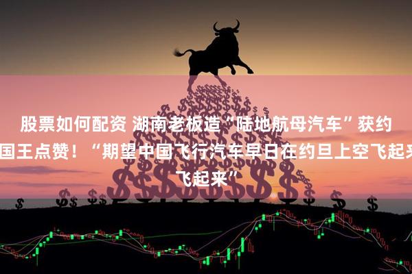 股票如何配资 湖南老板造“陆地航母汽车”获约旦国王点赞！“期望中国飞行汽车早日在约旦上空飞起来”