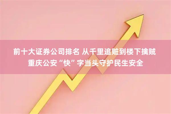 前十大证券公司排名 从千里追赃到楼下擒贼 重庆公安“快”字当头守护民生安全