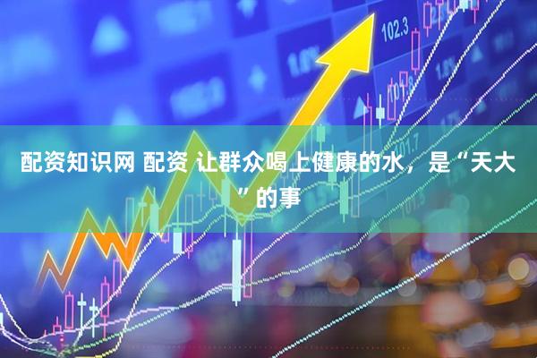 配资知识网 配资 让群众喝上健康的水，是“天大”的事