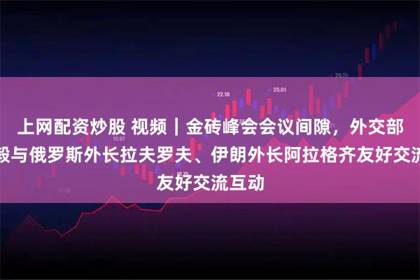 上网配资炒股 视频｜金砖峰会会议间隙，外交部长王毅与俄罗斯外长拉夫罗夫、伊朗外长阿拉格齐友好交流互动
